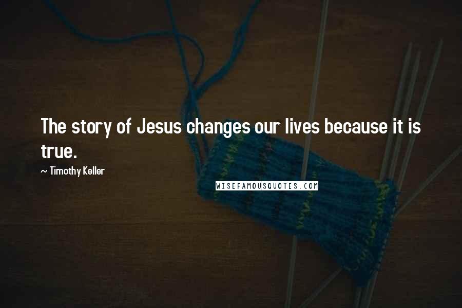 Timothy Keller Quotes: The story of Jesus changes our lives because it is true.