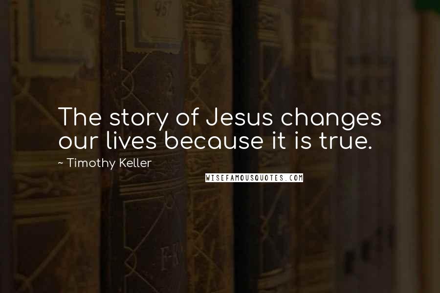 Timothy Keller Quotes: The story of Jesus changes our lives because it is true.