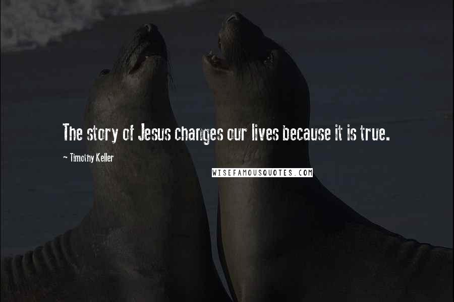 Timothy Keller Quotes: The story of Jesus changes our lives because it is true.