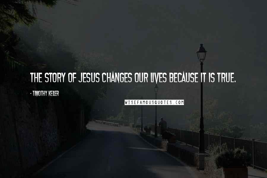 Timothy Keller Quotes: The story of Jesus changes our lives because it is true.