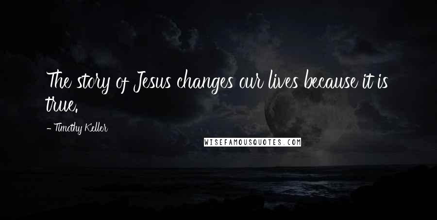 Timothy Keller Quotes: The story of Jesus changes our lives because it is true.