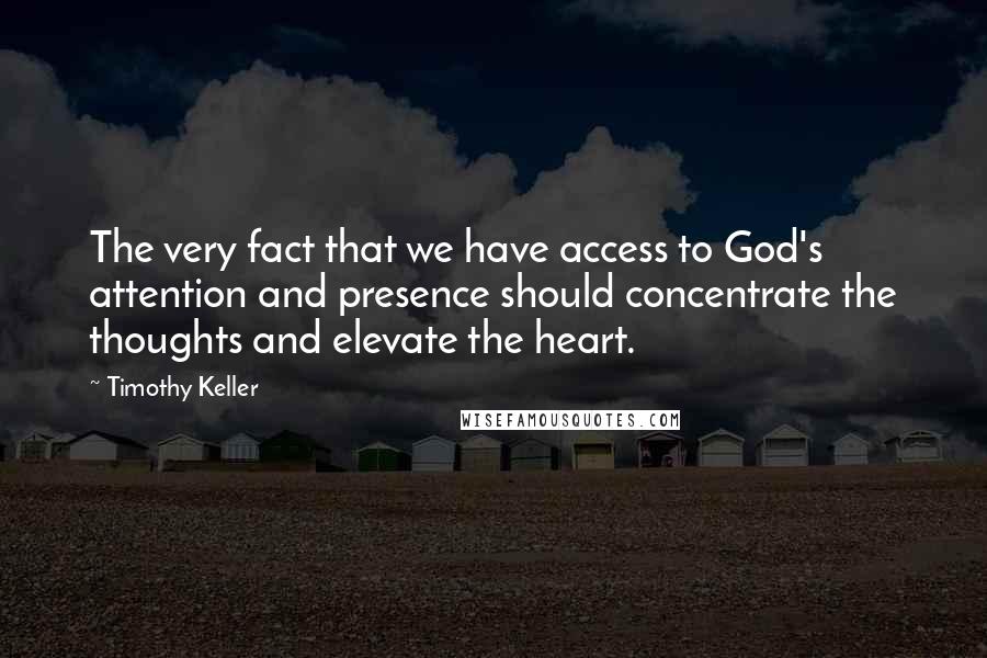 Timothy Keller Quotes: The very fact that we have access to God's attention and presence should concentrate the thoughts and elevate the heart.