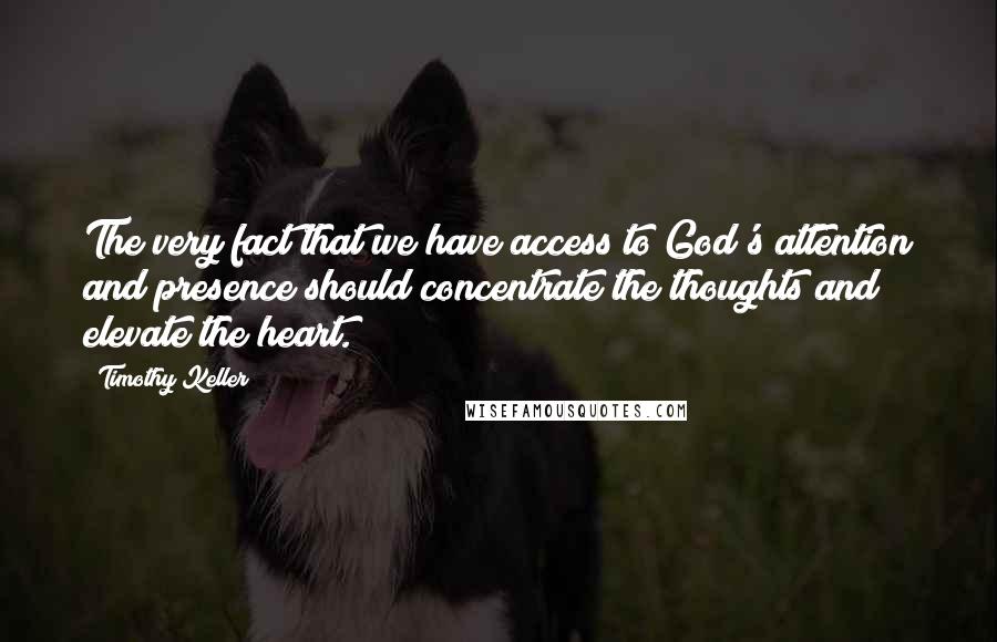 Timothy Keller Quotes: The very fact that we have access to God's attention and presence should concentrate the thoughts and elevate the heart.