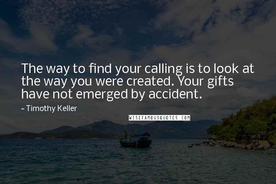 Timothy Keller Quotes: The way to find your calling is to look at the way you were created. Your gifts have not emerged by accident.