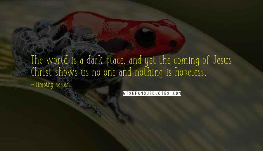 Timothy Keller Quotes: The world is a dark place, and yet the coming of Jesus Christ shows us no one and nothing is hopeless.