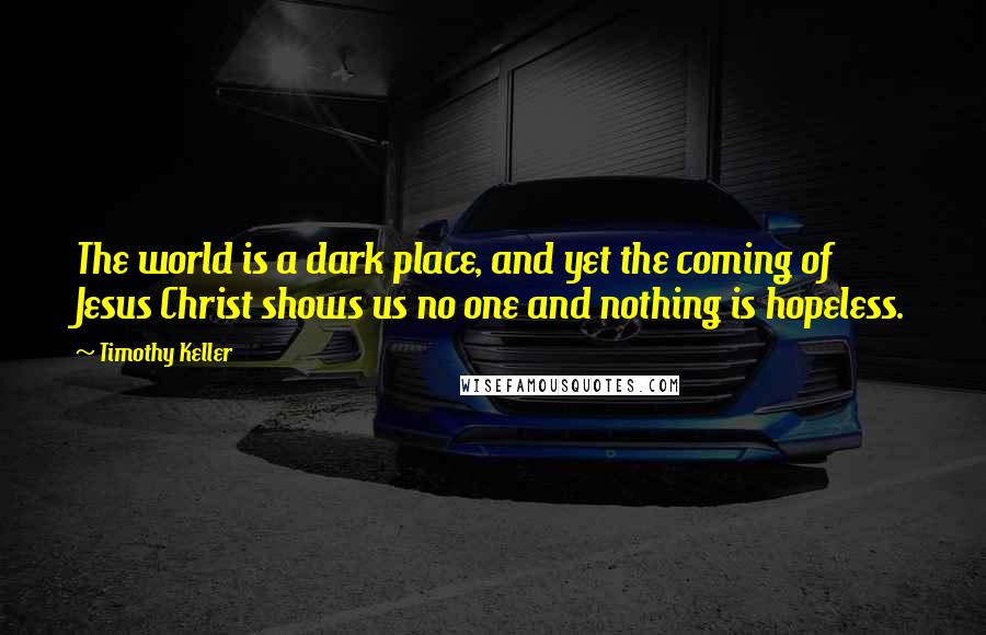 Timothy Keller Quotes: The world is a dark place, and yet the coming of Jesus Christ shows us no one and nothing is hopeless.