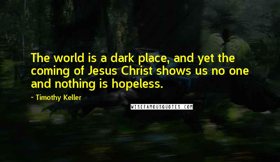 Timothy Keller Quotes: The world is a dark place, and yet the coming of Jesus Christ shows us no one and nothing is hopeless.