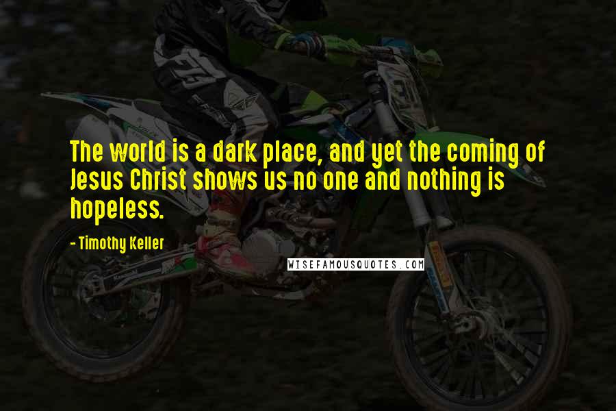 Timothy Keller Quotes: The world is a dark place, and yet the coming of Jesus Christ shows us no one and nothing is hopeless.