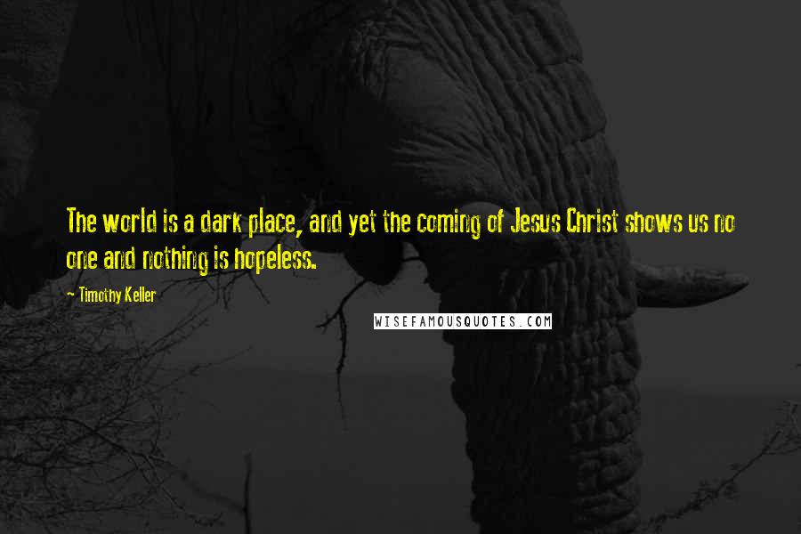 Timothy Keller Quotes: The world is a dark place, and yet the coming of Jesus Christ shows us no one and nothing is hopeless.