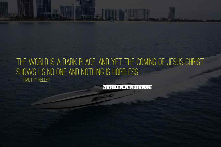 Timothy Keller Quotes: The world is a dark place, and yet the coming of Jesus Christ shows us no one and nothing is hopeless.