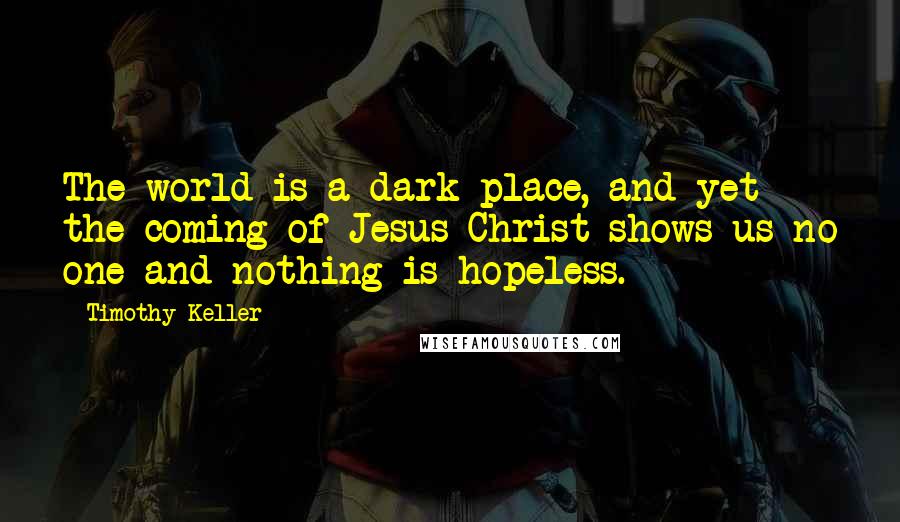 Timothy Keller Quotes: The world is a dark place, and yet the coming of Jesus Christ shows us no one and nothing is hopeless.