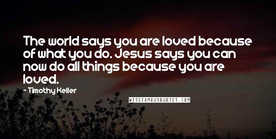 Timothy Keller Quotes: The world says you are loved because of what you do. Jesus says you can now do all things because you are loved.