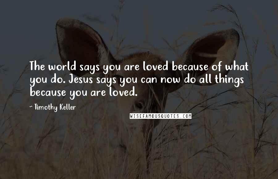 Timothy Keller Quotes: The world says you are loved because of what you do. Jesus says you can now do all things because you are loved.