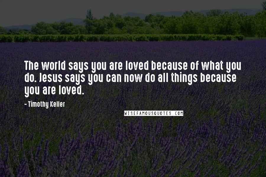 Timothy Keller Quotes: The world says you are loved because of what you do. Jesus says you can now do all things because you are loved.