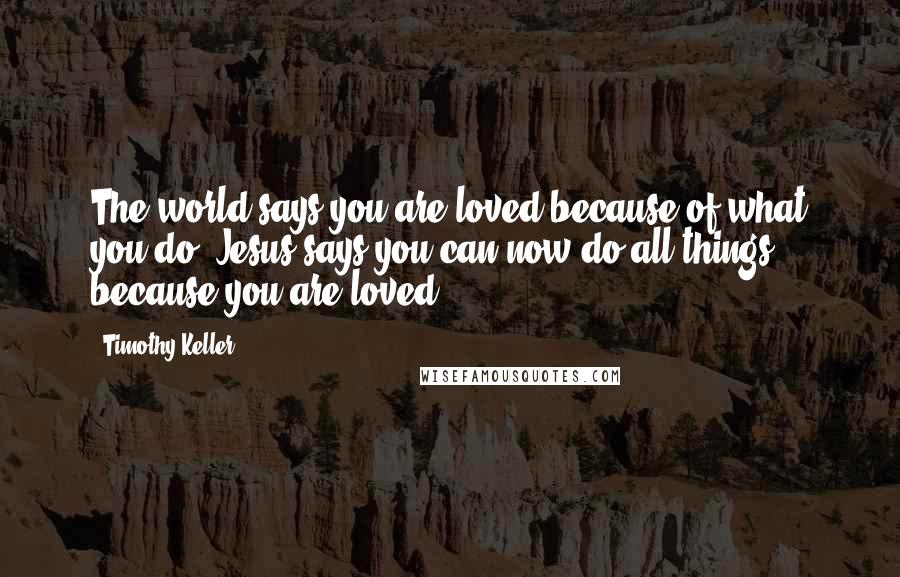 Timothy Keller Quotes: The world says you are loved because of what you do. Jesus says you can now do all things because you are loved.