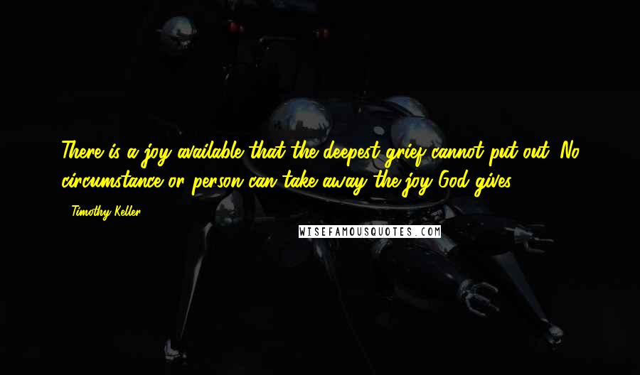 Timothy Keller Quotes: There is a joy available that the deepest grief cannot put out. No circumstance or person can take away the joy God gives.