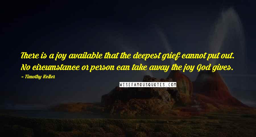 Timothy Keller Quotes: There is a joy available that the deepest grief cannot put out. No circumstance or person can take away the joy God gives.