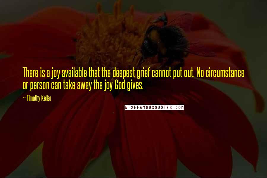 Timothy Keller Quotes: There is a joy available that the deepest grief cannot put out. No circumstance or person can take away the joy God gives.