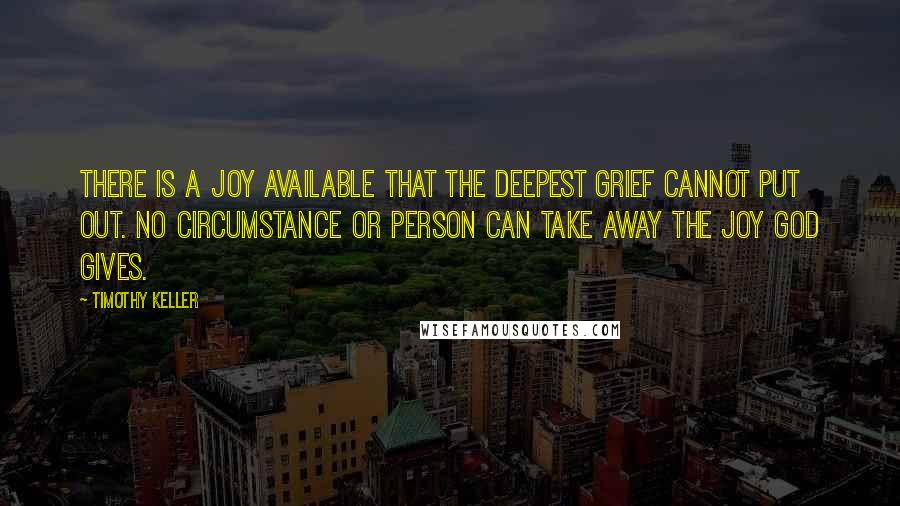 Timothy Keller Quotes: There is a joy available that the deepest grief cannot put out. No circumstance or person can take away the joy God gives.