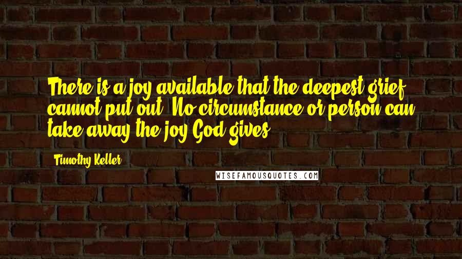 Timothy Keller Quotes: There is a joy available that the deepest grief cannot put out. No circumstance or person can take away the joy God gives.