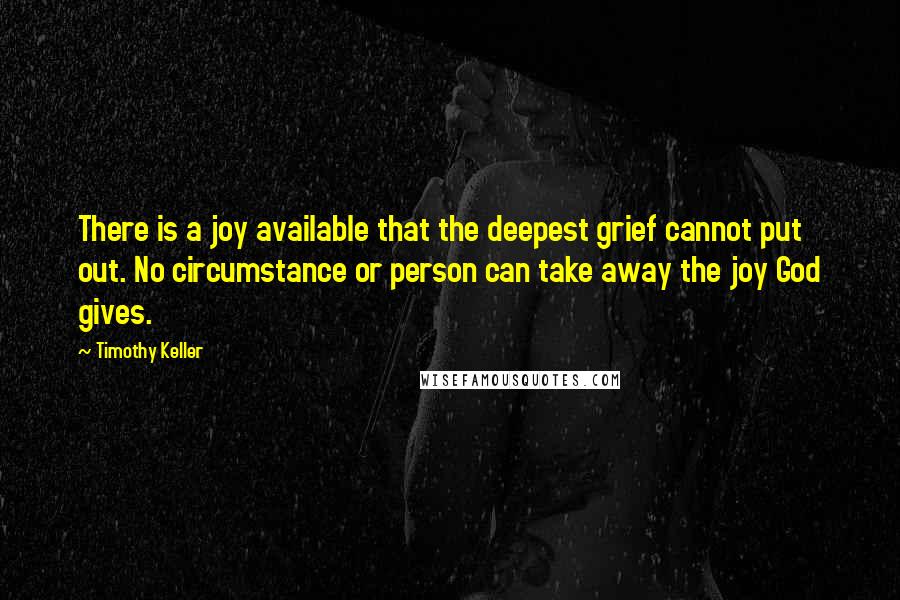 Timothy Keller Quotes: There is a joy available that the deepest grief cannot put out. No circumstance or person can take away the joy God gives.