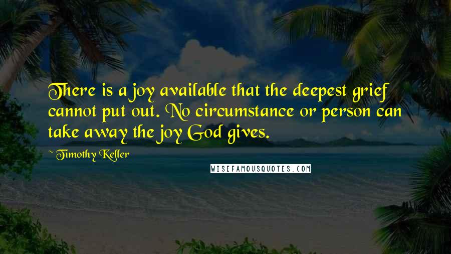 Timothy Keller Quotes: There is a joy available that the deepest grief cannot put out. No circumstance or person can take away the joy God gives.