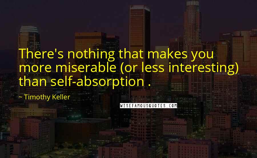 Timothy Keller Quotes: There's nothing that makes you more miserable (or less interesting) than self-absorption .