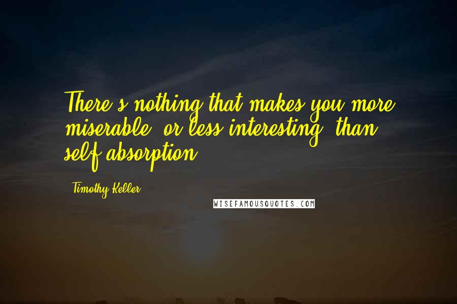 Timothy Keller Quotes: There's nothing that makes you more miserable (or less interesting) than self-absorption .