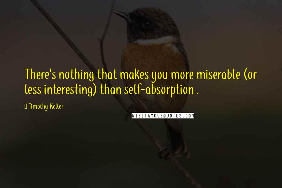 Timothy Keller Quotes: There's nothing that makes you more miserable (or less interesting) than self-absorption .