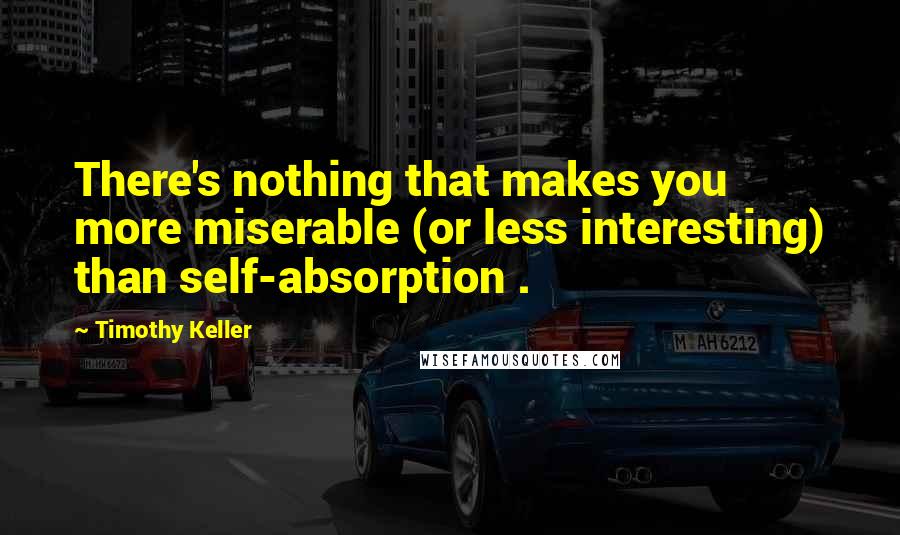 Timothy Keller Quotes: There's nothing that makes you more miserable (or less interesting) than self-absorption .