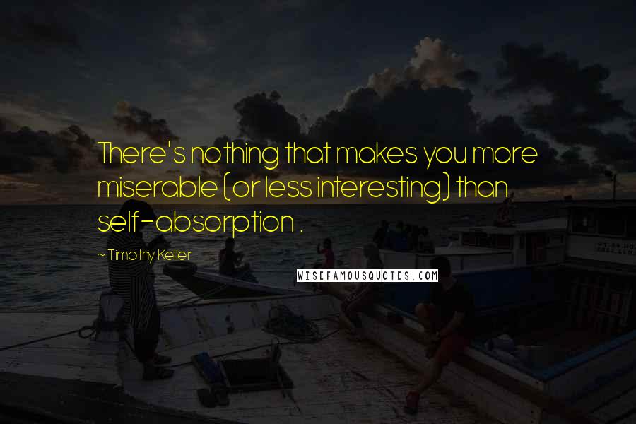 Timothy Keller Quotes: There's nothing that makes you more miserable (or less interesting) than self-absorption .