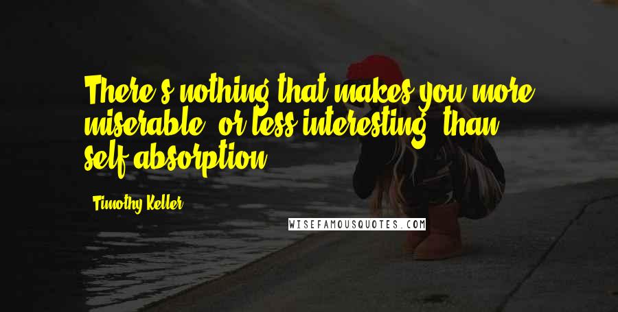 Timothy Keller Quotes: There's nothing that makes you more miserable (or less interesting) than self-absorption .