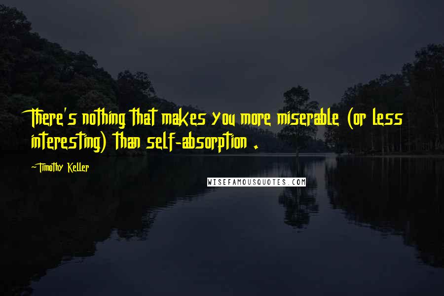 Timothy Keller Quotes: There's nothing that makes you more miserable (or less interesting) than self-absorption .
