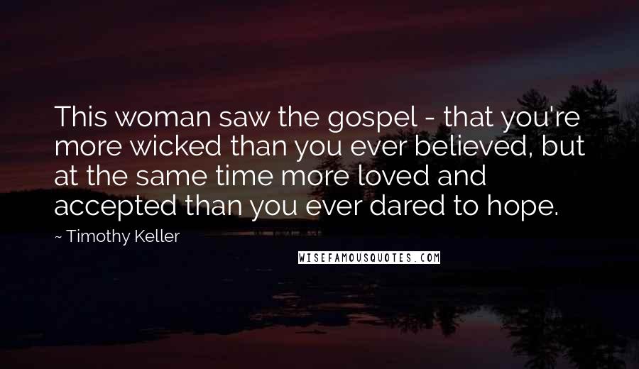 Timothy Keller Quotes: This woman saw the gospel - that you're more wicked than you ever believed, but at the same time more loved and accepted than you ever dared to hope.