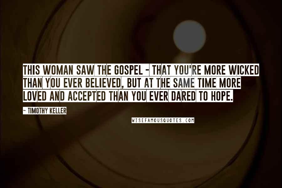 Timothy Keller Quotes: This woman saw the gospel - that you're more wicked than you ever believed, but at the same time more loved and accepted than you ever dared to hope.