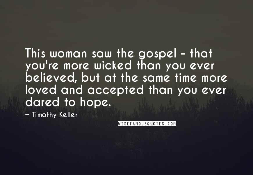 Timothy Keller Quotes: This woman saw the gospel - that you're more wicked than you ever believed, but at the same time more loved and accepted than you ever dared to hope.