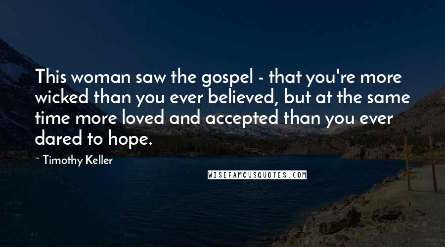 Timothy Keller Quotes: This woman saw the gospel - that you're more wicked than you ever believed, but at the same time more loved and accepted than you ever dared to hope.
