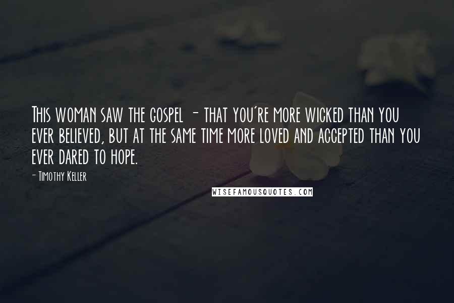 Timothy Keller Quotes: This woman saw the gospel - that you're more wicked than you ever believed, but at the same time more loved and accepted than you ever dared to hope.