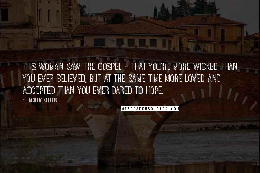 Timothy Keller Quotes: This woman saw the gospel - that you're more wicked than you ever believed, but at the same time more loved and accepted than you ever dared to hope.