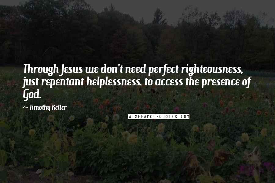 Timothy Keller Quotes: Through Jesus we don't need perfect righteousness, just repentant helplessness, to access the presence of God.