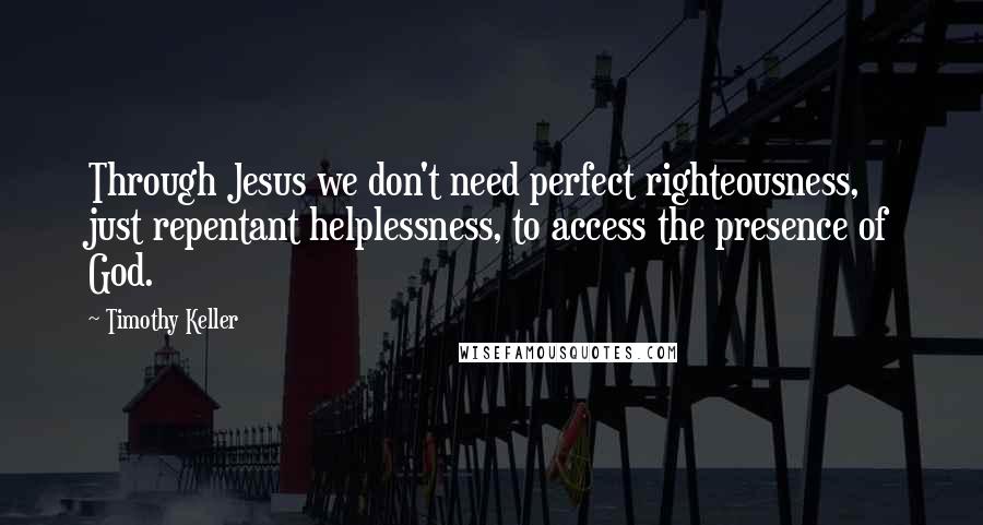 Timothy Keller Quotes: Through Jesus we don't need perfect righteousness, just repentant helplessness, to access the presence of God.