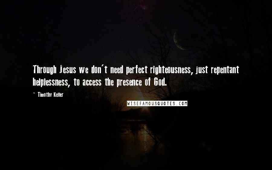 Timothy Keller Quotes: Through Jesus we don't need perfect righteousness, just repentant helplessness, to access the presence of God.