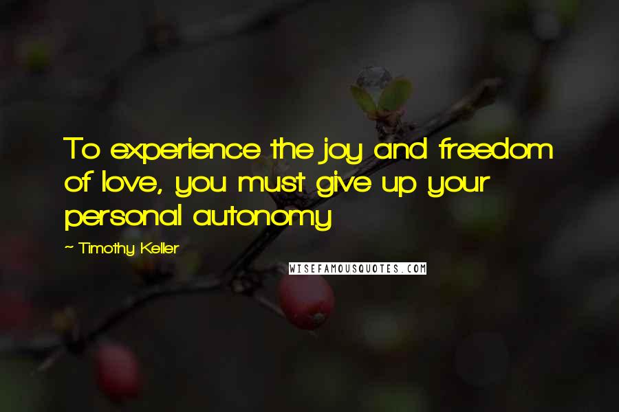 Timothy Keller Quotes: To experience the joy and freedom of love, you must give up your personal autonomy
