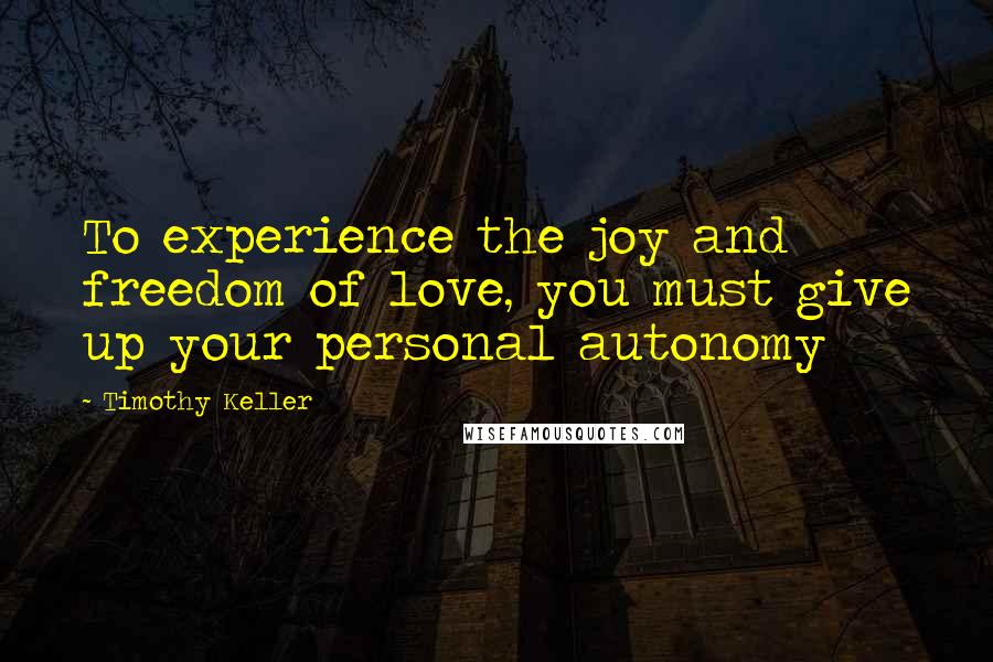 Timothy Keller Quotes: To experience the joy and freedom of love, you must give up your personal autonomy