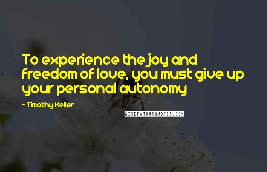 Timothy Keller Quotes: To experience the joy and freedom of love, you must give up your personal autonomy