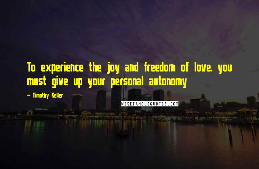 Timothy Keller Quotes: To experience the joy and freedom of love, you must give up your personal autonomy