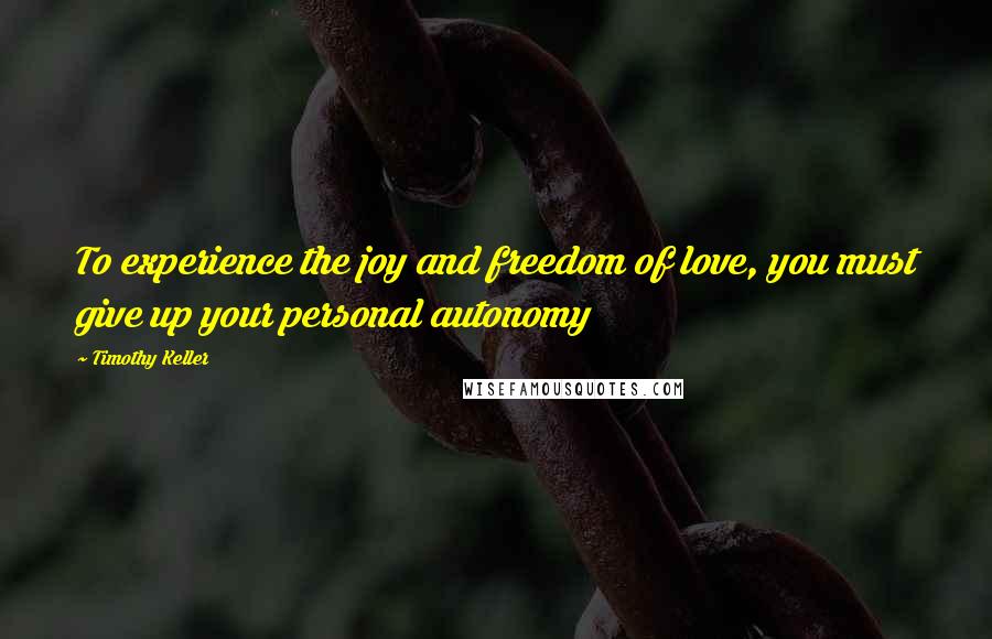 Timothy Keller Quotes: To experience the joy and freedom of love, you must give up your personal autonomy
