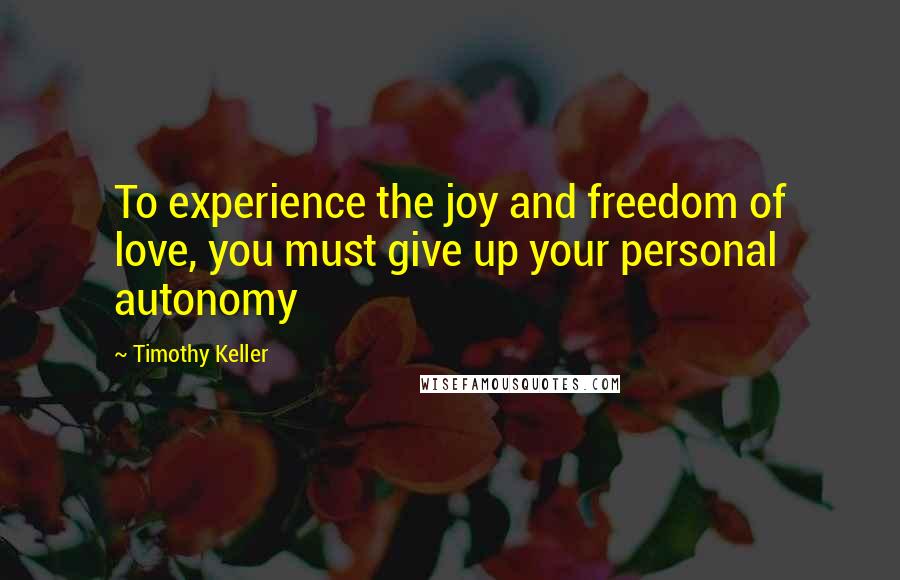Timothy Keller Quotes: To experience the joy and freedom of love, you must give up your personal autonomy