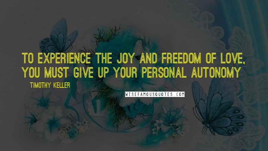 Timothy Keller Quotes: To experience the joy and freedom of love, you must give up your personal autonomy