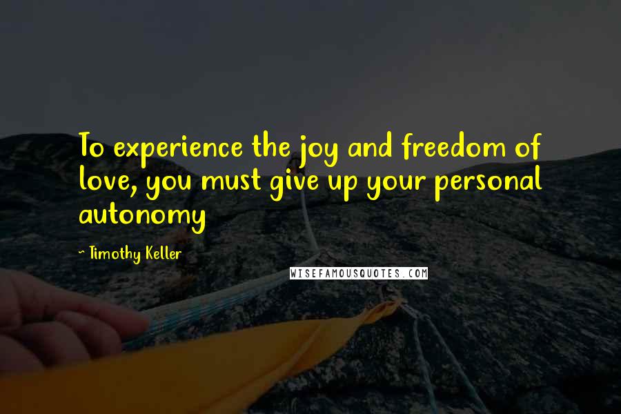 Timothy Keller Quotes: To experience the joy and freedom of love, you must give up your personal autonomy